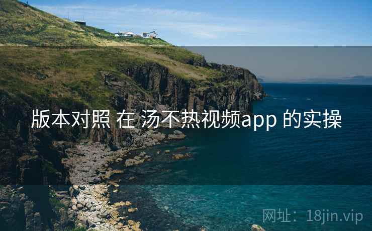 版本对照 在 汤不热视频app 的实操