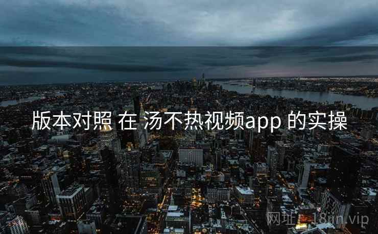 版本对照 在 汤不热视频app 的实操 版本对照 在 汤不热视频app 的实操