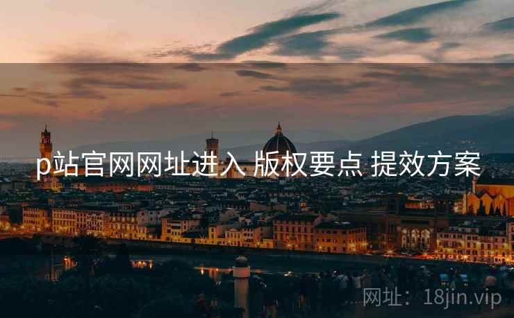 p站官网网址进入 版权要点 提效方案