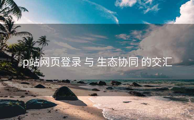 p站网页登录 与 生态协同 的交汇