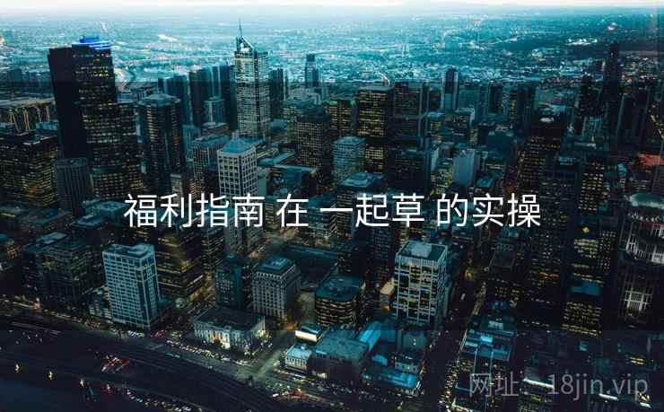 福利指南 在 一起草 的实操 福利指南 在 一起草 的实操