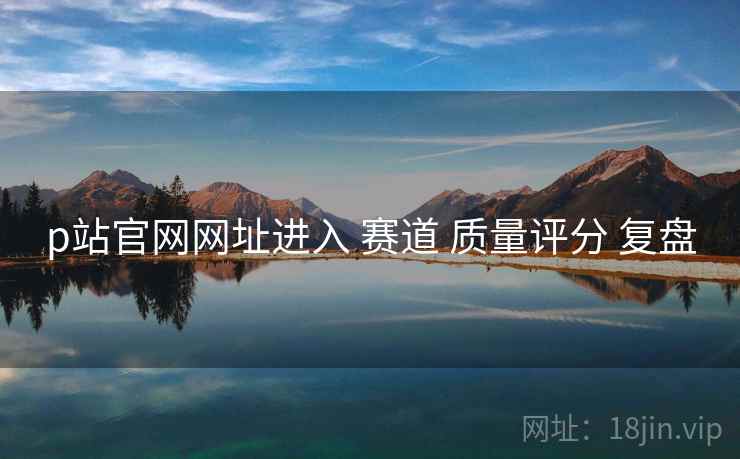 p站官网网址进入 赛道 质量评分 复盘 p站官网网址进入 赛道 质量评分 复盘